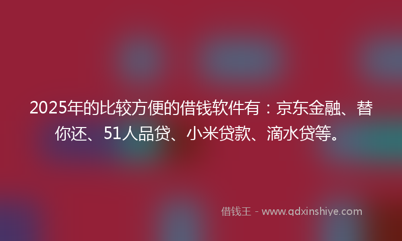 2025年的比较方便的借钱软件有：京东金融、替你还、51人品贷、小米贷款、滴水贷等。