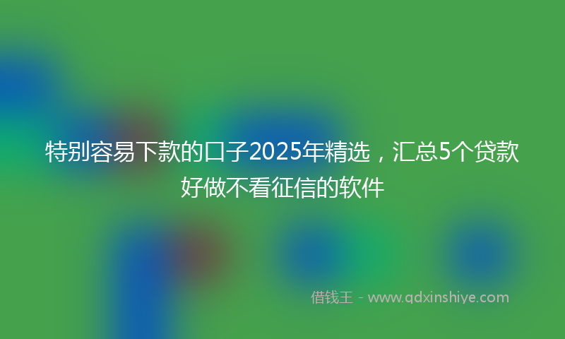 特别容易下款的口子2025年精选,汇总5个贷款好做不看征信的软件