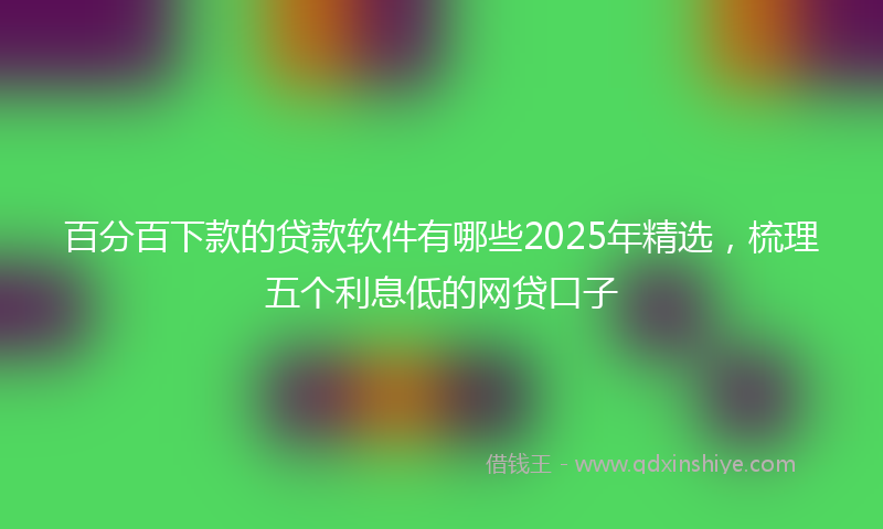 百分百下款的贷款软件有哪些2025年精选，梳理五个利息低的网贷口子
