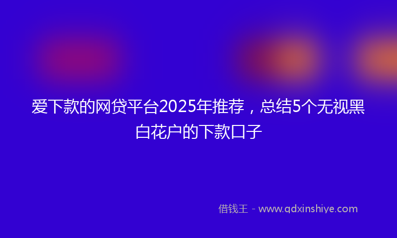 爱下款的网贷平台2025年推荐，总结5个无视黑白花户的下款口子