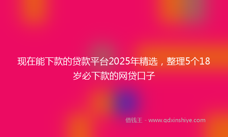 现在能下款的贷款平台2025年精选，整理5个18岁必下款的网贷口子