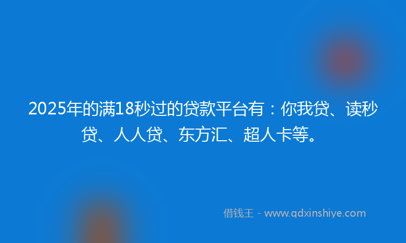 2025年的满18秒过的贷款平台有：你我贷、读秒贷、人人贷、东方汇、超人卡等。