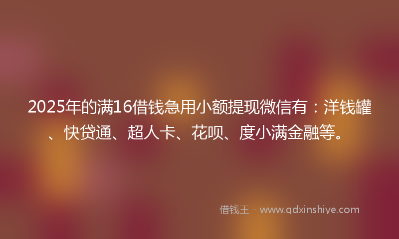 2025年的满16借钱急用小额提现微信有：洋钱罐、快贷通、超人卡、花呗、度小满金融等。
