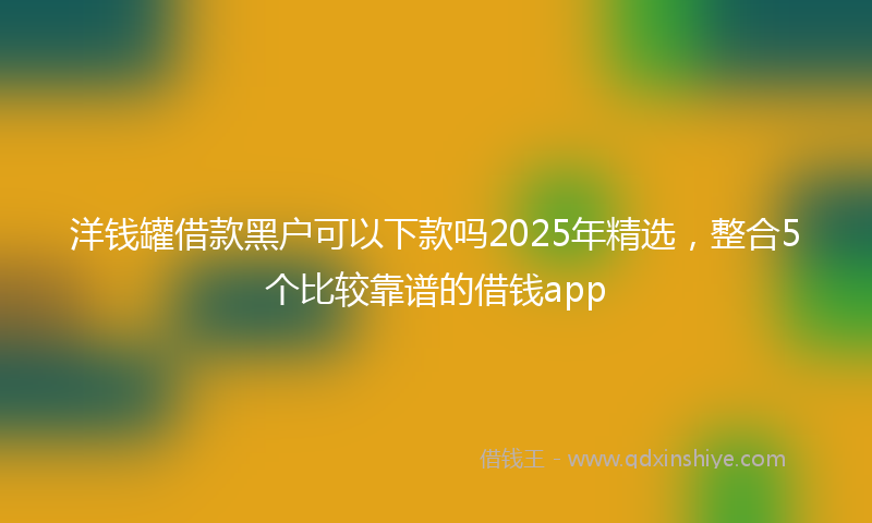 洋钱罐借款黑户可以下款吗2025年精选，整合5个比较靠谱的借钱app