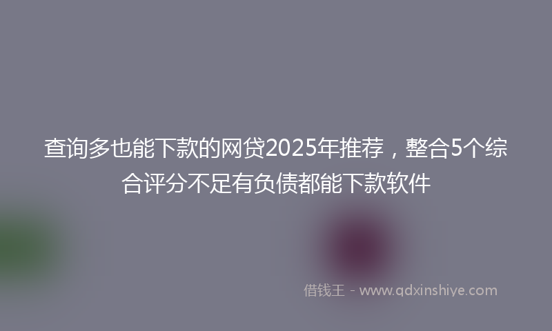 查询多也能下款的网贷2025年推荐，整合5个综合评分不足有负债都能下款软件