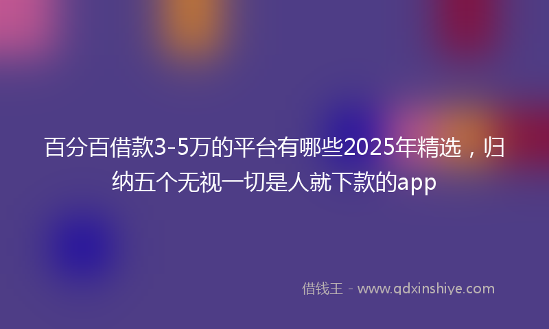 百分百借款3-5万的平台有哪些2025年精选，归纳五个无视一切是人就下款的app