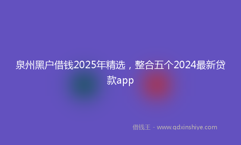 泉州黑户借钱2025年精选，整合五个2024最新贷款app