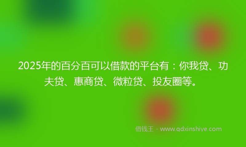 2025年的百分百可以借款的平台有：你我贷、功夫贷、惠商贷、微粒贷、投友圈等。