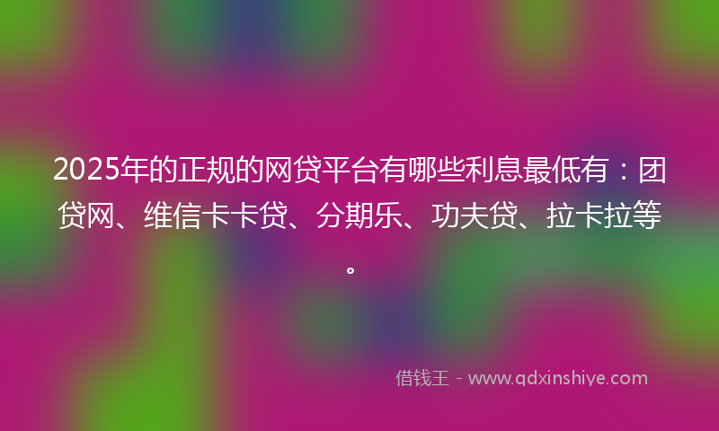 2025年的正规的网贷平台有哪些利息最低有：团贷网、维信卡卡贷、分期乐、功夫贷、拉卡拉等。