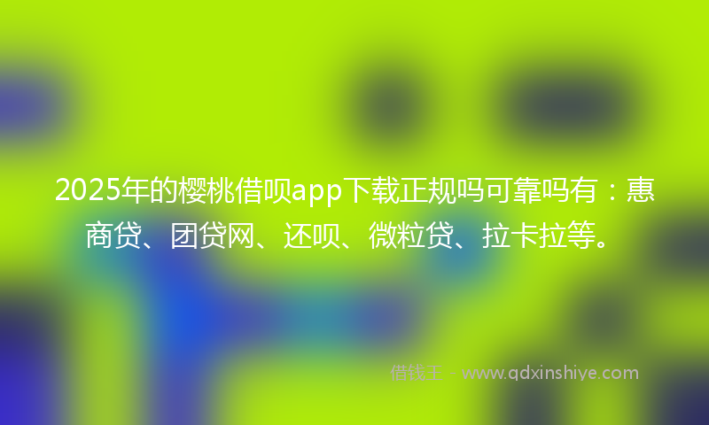 2025年的樱桃借呗app下载正规吗可靠吗有：惠商贷、团贷网、还呗、微粒贷、拉卡拉等。