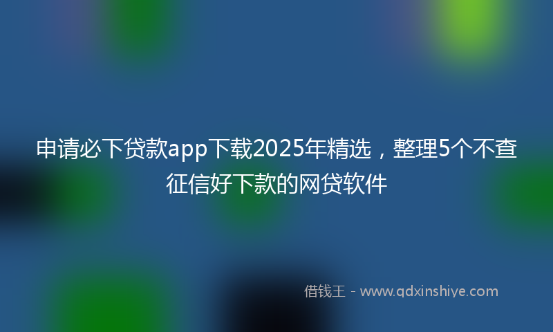 申请必下贷款app下载2025年精选，整理5个不查征信好下款的网贷软件
