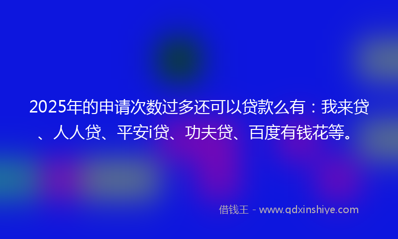 2025年的申请次数过多还可以贷款么有：我来贷、人人贷、平安i贷、功夫贷、百度有钱花等。