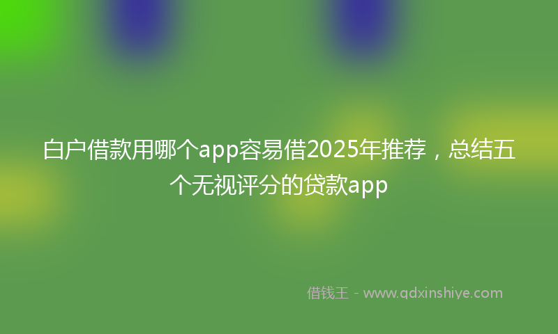 白户借款用哪个app容易借2025年推荐，总结五个无视评分的贷款app