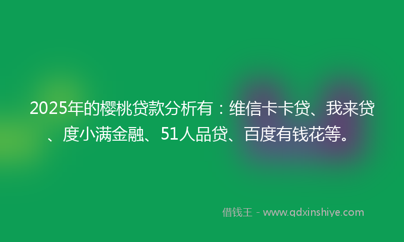 2025年的樱桃贷款分析有：维信卡卡贷、我来贷、度小满金融、51人品贷、百度有钱花等。