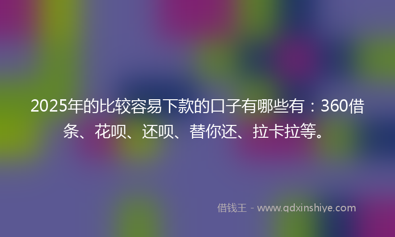 2025年的比较容易下款的口子有哪些有：360借条、花呗、还呗、替你还、拉卡拉等。