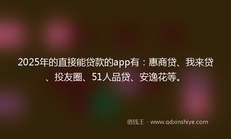 2025年的直接能贷款的app有：惠商贷、我来贷、投友圈、51人品贷、安逸花等。