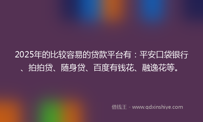 2025年的比较容易的贷款平台有：平安口袋银行、拍拍贷、随身贷、百度有钱花、融逸花等。