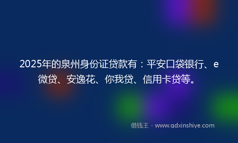 2025年的泉州身份证贷款有：平安口袋银行、e微贷、安逸花、你我贷、信用卡贷等。