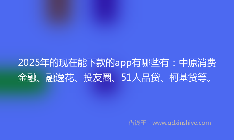 2025年的现在能下款的app有哪些有：中原消费金融、融逸花、投友圈、51人品贷、柯基贷等。