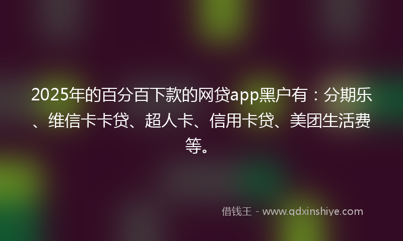 2025年的百分百下款的网贷app黑户有：分期乐、维信卡卡贷、超人卡、信用卡贷、美团生活费等。