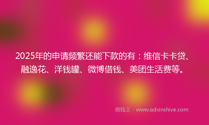 2025年的申请频繁还能下款的有：维信卡卡贷、融逸花、洋钱罐、微博借钱、美团生活费等。