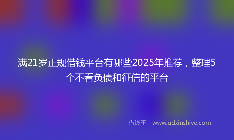 满21岁正规借钱平台有哪些2025年推荐，整理5个不看负债和征信的平台
