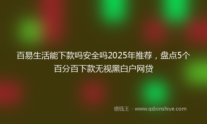 百易生活能下款吗安全吗2025年推荐，盘点5个百分百下款无视黑白户网贷