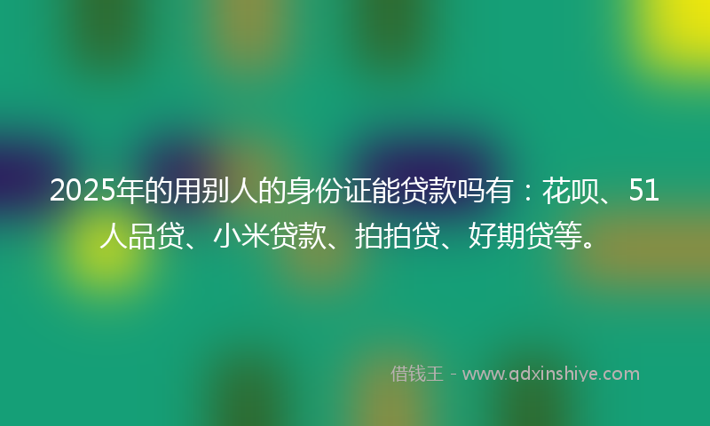 2025年的用别人的身份证能贷款吗有：花呗、51人品贷、小米贷款、拍拍贷、好期贷等。