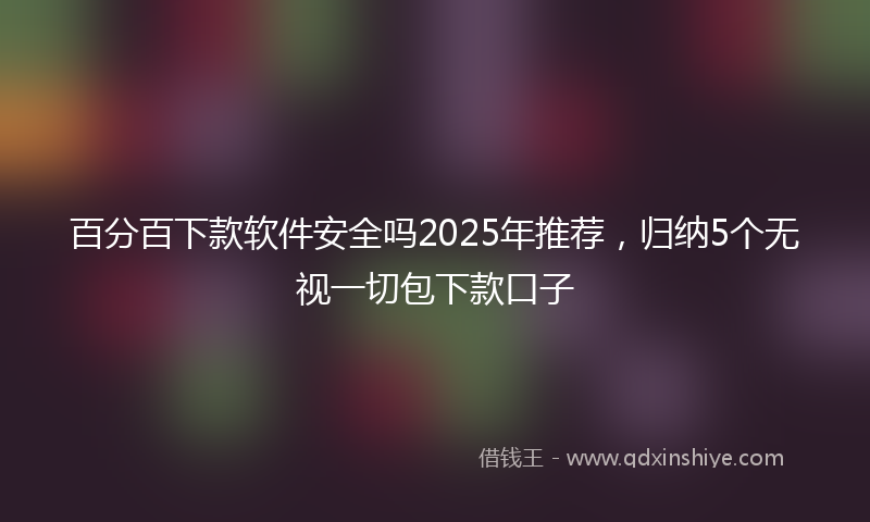 百分百下款软件安全吗2025年推荐，归纳5个无视一切包下款口子