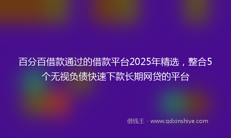 百分百借款通过的借款平台2025年精选，整合5个无视负债快速下款长期网贷的平台