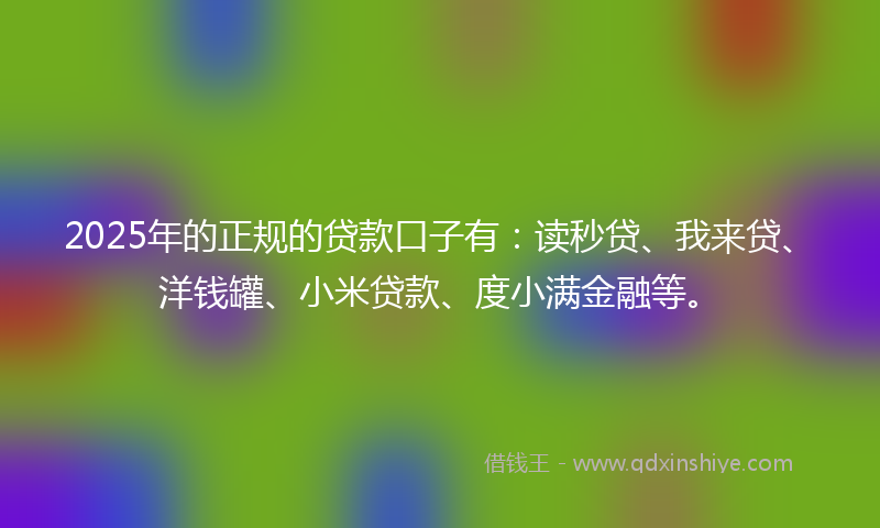 2025年的正规的贷款口子有：读秒贷、我来贷、洋钱罐、小米贷款、度小满金融等。