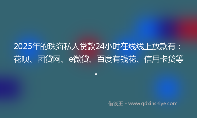2025年的珠海私人贷款24小时在线线上放款有：花呗、团贷网、e微贷、百度有钱花、信用卡贷等。