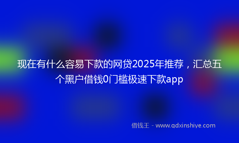 现在有什么容易下款的网贷2025年推荐，汇总五个黑户借钱0门槛极速下款app