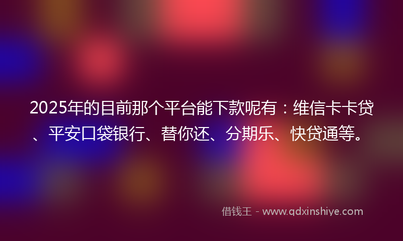 2025年的目前那个平台能下款呢有：维信卡卡贷、平安口袋银行、替你还、分期乐、快贷通等。