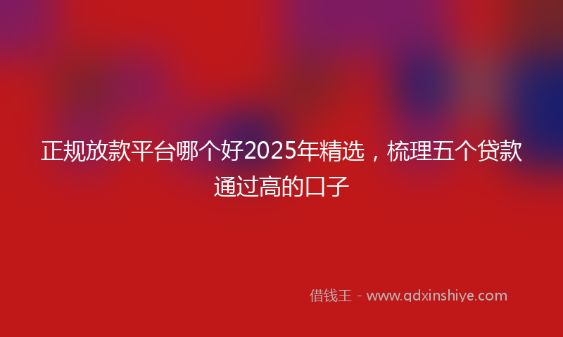 正规放款平台哪个好2025年精选，梳理五个贷款通过高的口子