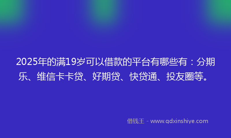 2025年的满19岁可以借款的平台有哪些有：分期乐、维信卡卡贷、好期贷、快贷通、投友圈等。