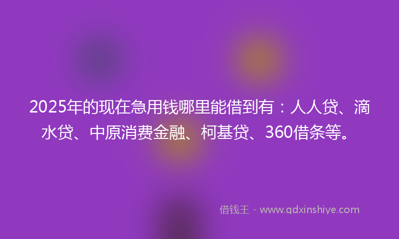 2025年的现在急用钱哪里能借到有：人人贷、滴水贷、中原消费金融、柯基贷、360借条等。