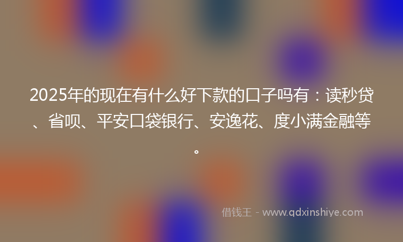 2025年的现在有什么好下款的口子吗有：读秒贷、省呗、平安口袋银行、安逸花、度小满金融等。