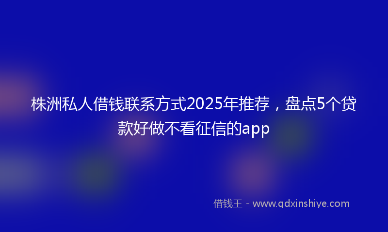 株洲私人借钱联系方式2025年推荐，盘点5个贷款好做不看征信的app