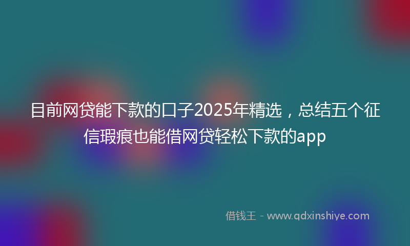 目前网贷能下款的口子2025年精选，总结五个征信瑕疵也能借网贷轻松下款的app