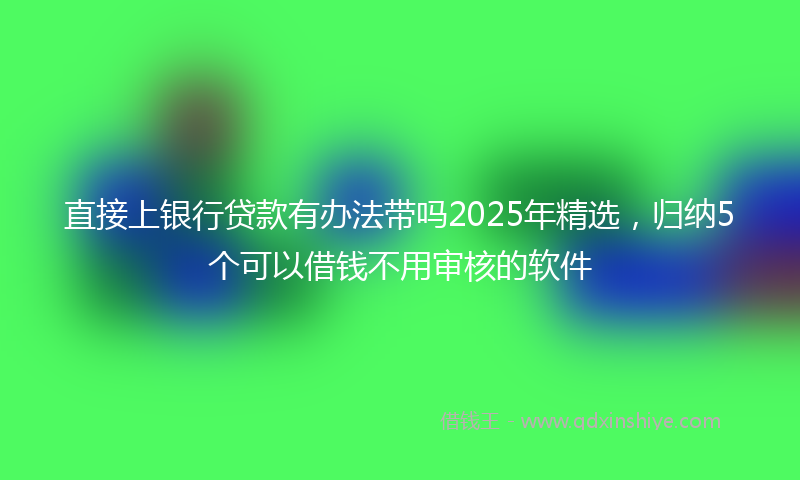 直接上银行贷款有办法带吗2025年精选，归纳5个可以借钱不用审核的软件