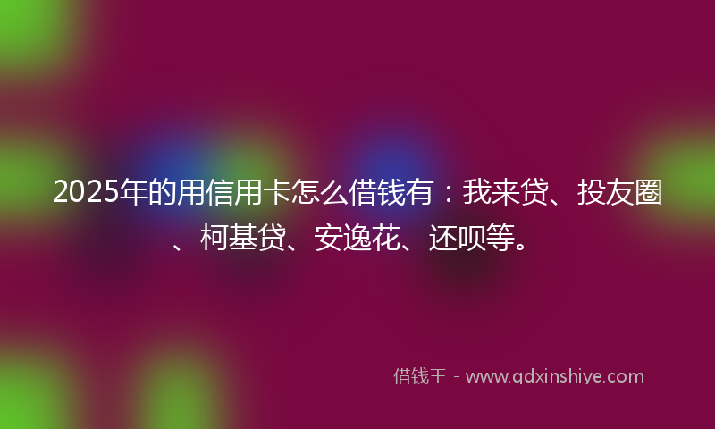 2025年的用信用卡怎么借钱有：我来贷、投友圈、柯基贷、安逸花、还呗等。
