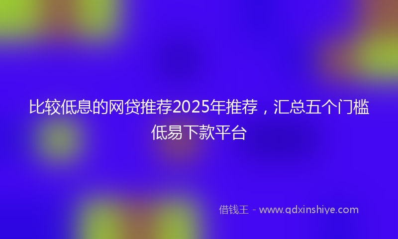 比较低息的网贷推荐2025年推荐，汇总五个门槛低易下款平台