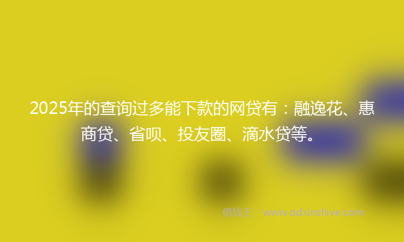 2025年的查询过多能下款的网贷有：融逸花、惠商贷、省呗、投友圈、滴水贷等。