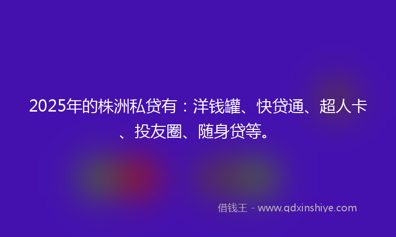 2025年的株洲私贷有：洋钱罐、快贷通、超人卡、投友圈、随身贷等。