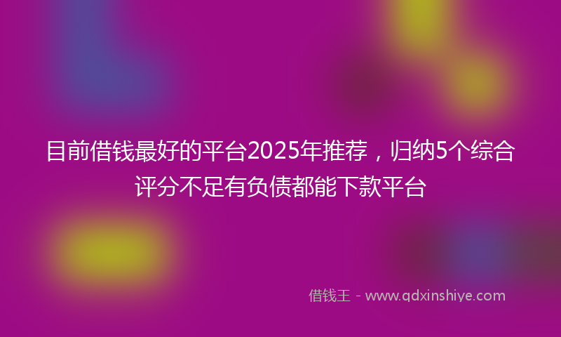 目前借钱最好的平台2025年推荐，归纳5个综合评分不足有负债都能下款平台