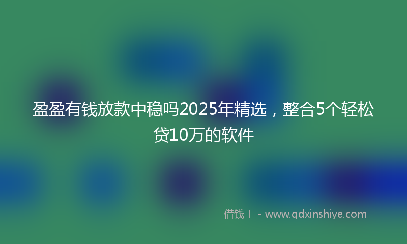 盈盈有钱放款中稳吗2025年精选，整合5个轻松贷10万的软件