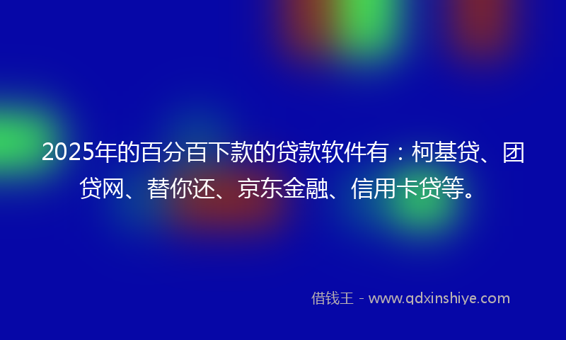 2025年的百分百下款的贷款软件有：柯基贷、团贷网、替你还、京东金融、信用卡贷等。