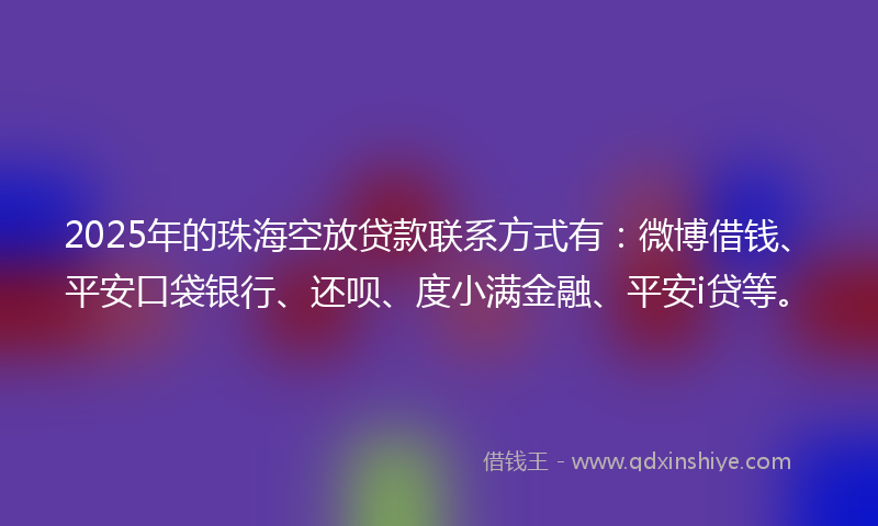 2025年的珠海空放贷款联系方式有：微博借钱、平安口袋银行、还呗、度小满金融、平安i贷等。
