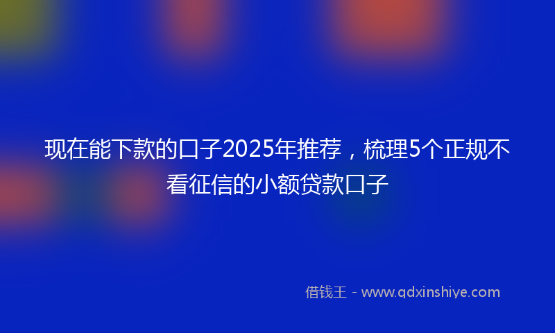 现在能下款的口子2025年推荐，梳理5个正规不看征信的小额贷款口子